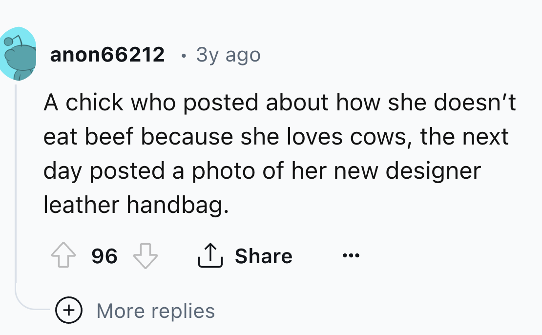 number - anon66212 3y ago A chick who posted about how she doesn't eat beef because she loves cows, the next day posted a photo of her new designer leather handbag. 96 More replies